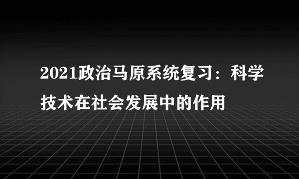 2021政治马原系统复习：科学技术在社会发展中的作用