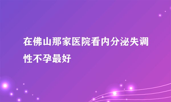 在佛山那家医院看内分泌失调性不孕最好
