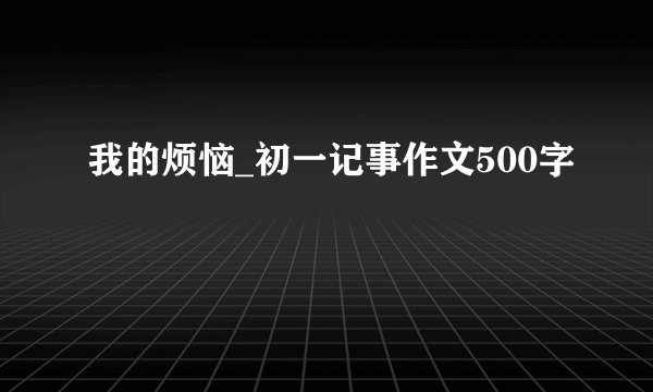 我的烦恼_初一记事作文500字