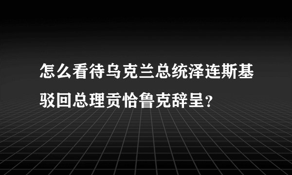 怎么看待乌克兰总统泽连斯基驳回总理贡恰鲁克辞呈？