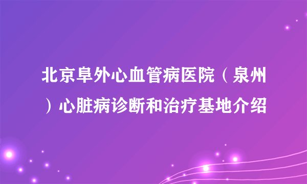 北京阜外心血管病医院（泉州）心脏病诊断和治疗基地介绍