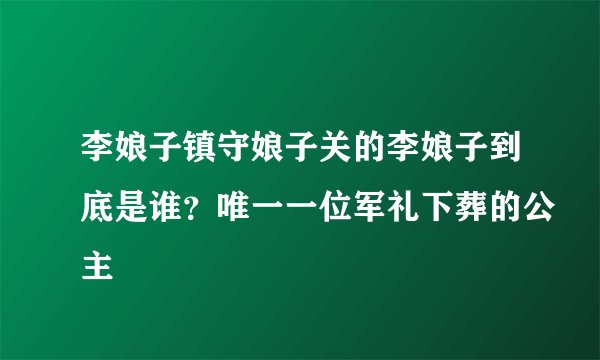 李娘子镇守娘子关的李娘子到底是谁？唯一一位军礼下葬的公主