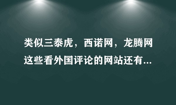 类似三泰虎，西诺网，龙腾网这些看外国评论的网站还有那些啊，求介绍，不要贴吧。