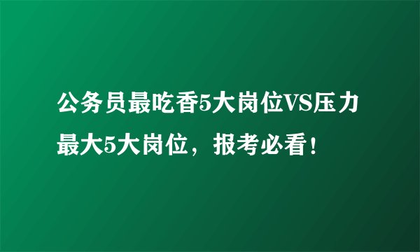 公务员最吃香5大岗位VS压力最大5大岗位，报考必看！