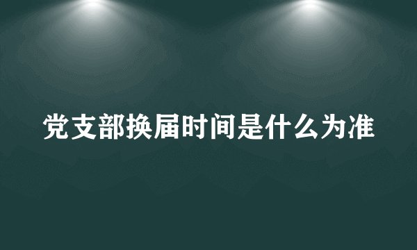 党支部换届时间是什么为准