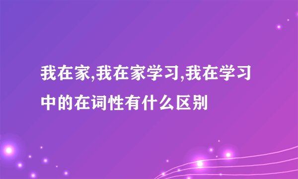 我在家,我在家学习,我在学习中的在词性有什么区别