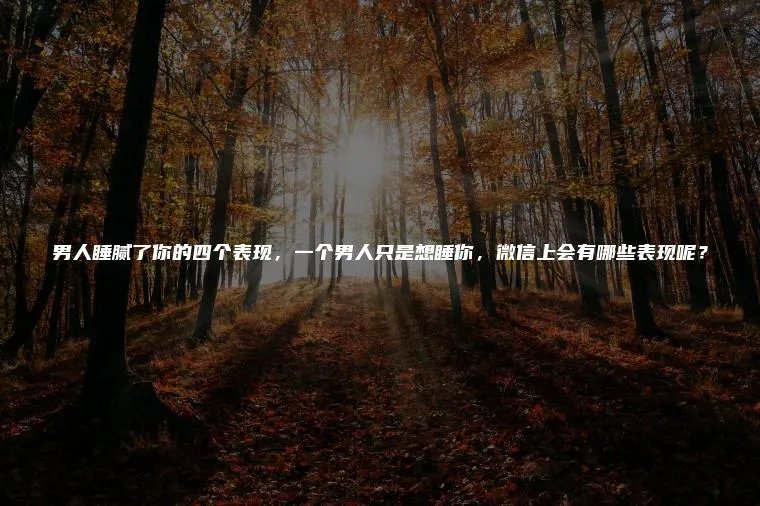 男人睡腻了你的四个表现，一个男人只是想睡你，微信上会有哪些表现呢？