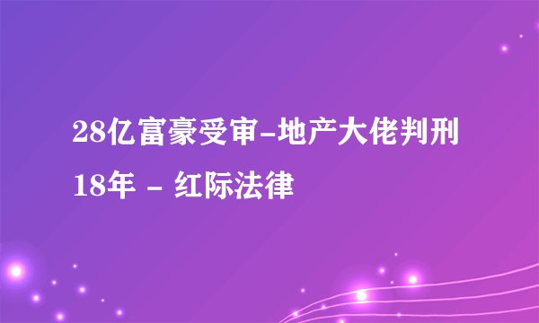 28亿富豪受审-地产大佬判刑18年 - 红际法律