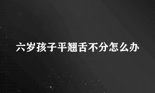 六岁孩子平翘舌不分怎么办
