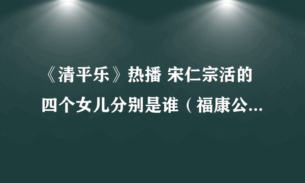 《清平乐》热播 宋仁宗活的四个女儿分别是谁（福康公主最有名）