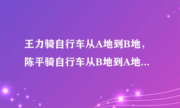 王力骑自行车从A地到B地，陈平骑自行车从B地到A地，两人都沿着一条公路匀速前进，已知两人在上午8时同时