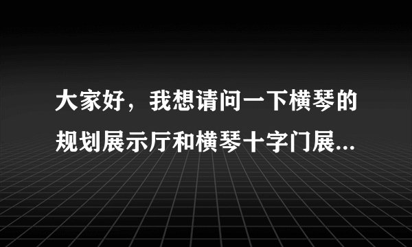 大家好，我想请问一下横琴的规划展示厅和横琴十字门展示厅对外开放么