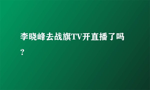 李晓峰去战旗TV开直播了吗？