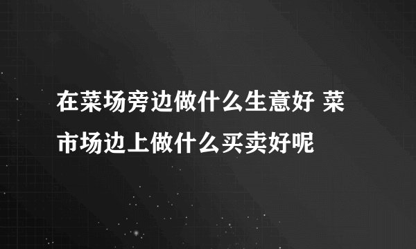 在菜场旁边做什么生意好 菜市场边上做什么买卖好呢