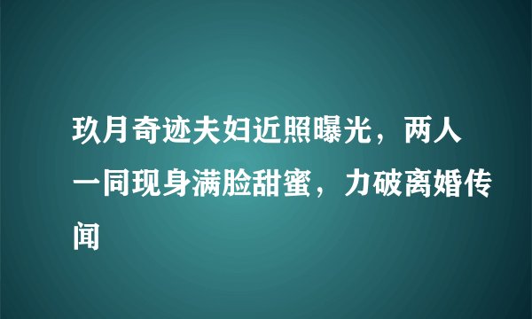 玖月奇迹夫妇近照曝光，两人一同现身满脸甜蜜，力破离婚传闻