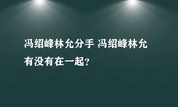 冯绍峰林允分手 冯绍峰林允有没有在一起？