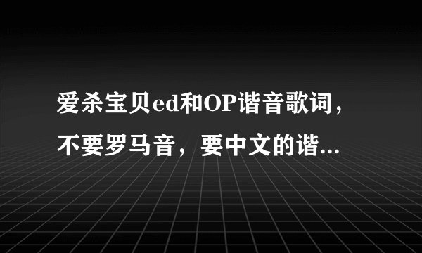 爱杀宝贝ed和OP谐音歌词，不要罗马音，要中文的谐音不是1分多的是2分56的，求求各位大哥大姐了。