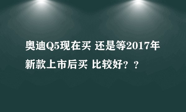 奥迪Q5现在买 还是等2017年新款上市后买 比较好？？