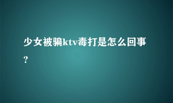 少女被骗ktv毒打是怎么回事？