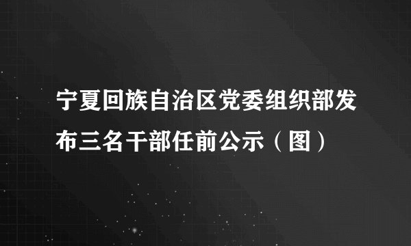 宁夏回族自治区党委组织部发布三名干部任前公示（图）