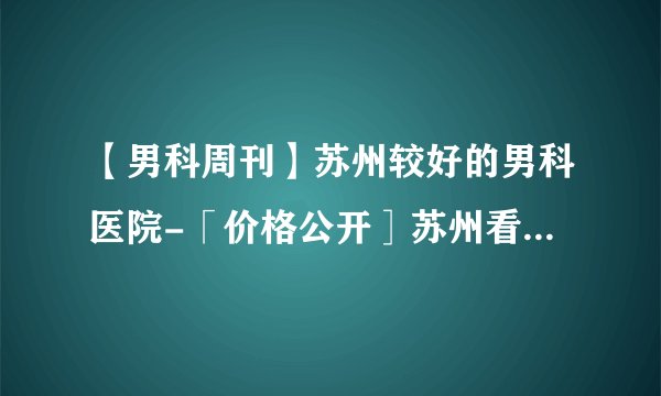 【男科周刊】苏州较好的男科医院-「价格公开］苏州看男科去哪里