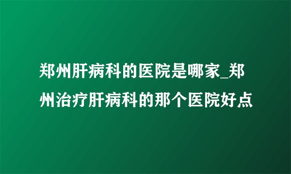 郑州肝病科的医院是哪家_郑州治疗肝病科的那个医院好点