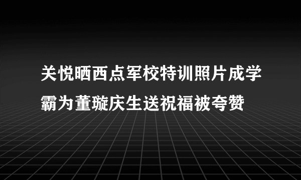 关悦晒西点军校特训照片成学霸为董璇庆生送祝福被夸赞