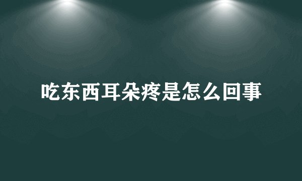 吃东西耳朵疼是怎么回事