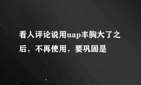 看人评论说用uap丰胸大了之后，不再使用，要巩固是