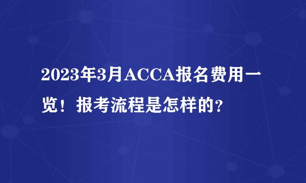 2023年3月ACCA报名费用一览！报考流程是怎样的？