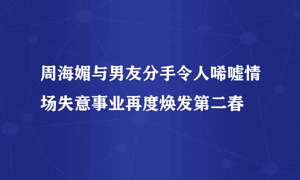 周海媚与男友分手令人唏嘘情场失意事业再度焕发第二春