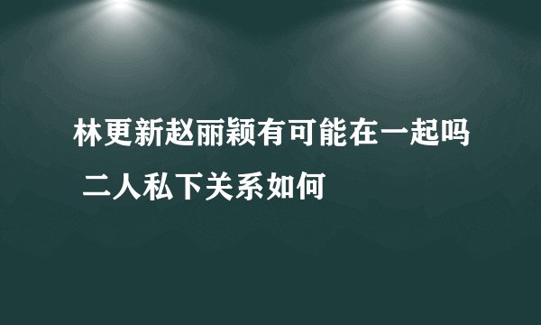林更新赵丽颖有可能在一起吗 二人私下关系如何