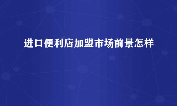 进口便利店加盟市场前景怎样