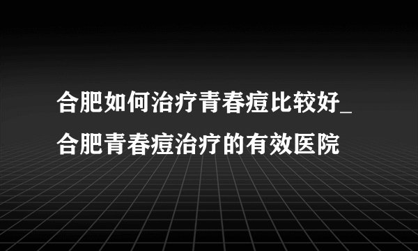 合肥如何治疗青春痘比较好_合肥青春痘治疗的有效医院