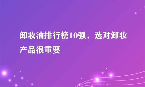 卸妆油排行榜10强，选对卸妆产品很重要