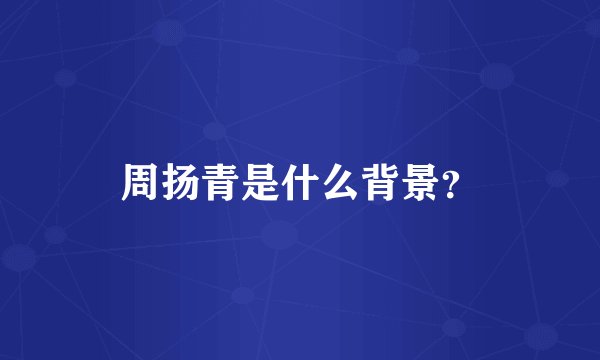 周扬青是什么背景？