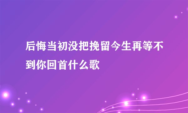 后悔当初没把挽留今生再等不到你回首什么歌