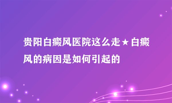 贵阳白癜风医院这么走★白癜风的病因是如何引起的