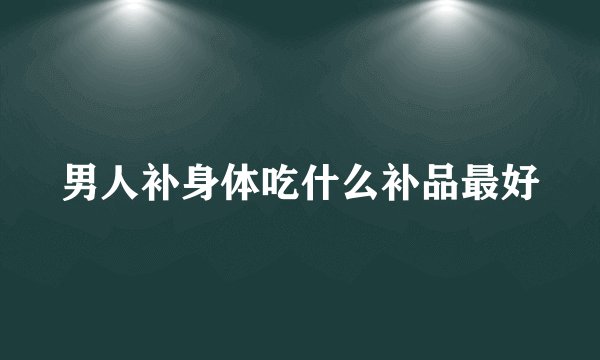 男人补身体吃什么补品最好