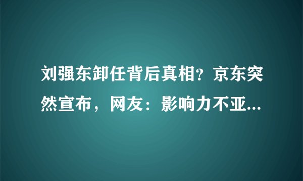 刘强东卸任背后真相？京东突然宣布，网友：影响力不亚于美国事件