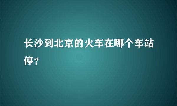长沙到北京的火车在哪个车站停？