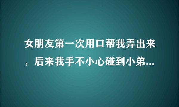 女朋友第一次用口帮我弄出来，后来我手不小心碰到小弟弟，然后把手伸进女朋友阴道，女朋友会不会怀孕阿