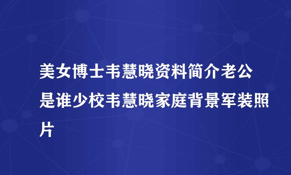 美女博士韦慧晓资料简介老公是谁少校韦慧晓家庭背景军装照片