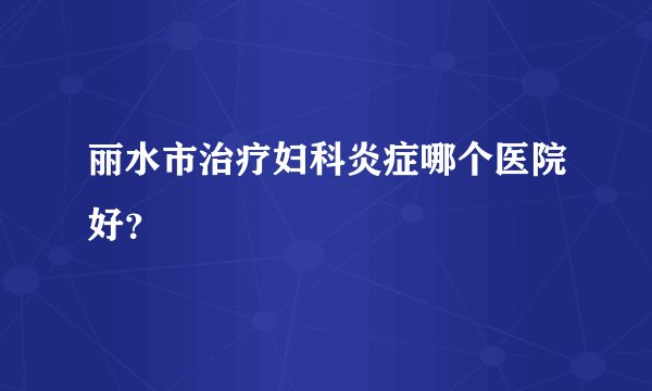 丽水市治疗妇科炎症哪个医院好？
