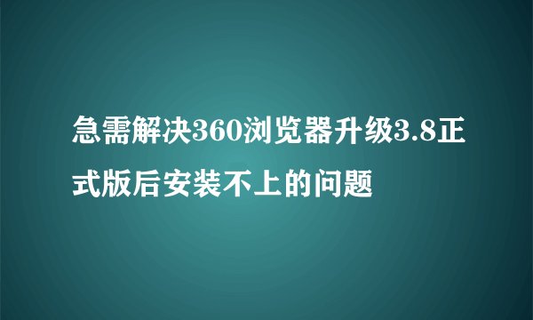 急需解决360浏览器升级3.8正式版后安装不上的问题