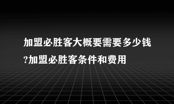 加盟必胜客大概要需要多少钱?加盟必胜客条件和费用