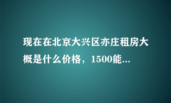 现在在北京大兴区亦庄租房大概是什么价格，1500能租到什么样的房子？