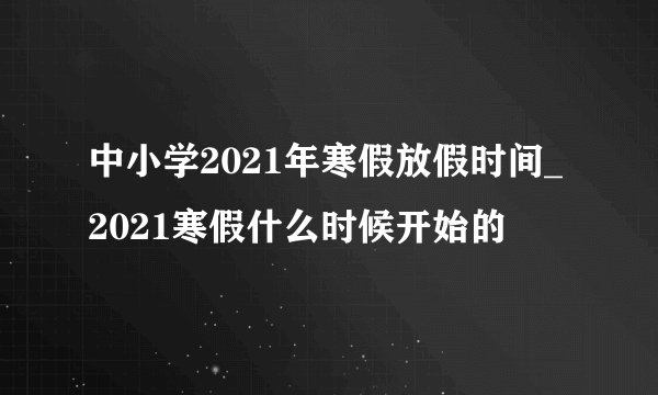 中小学2021年寒假放假时间_2021寒假什么时候开始的