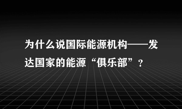 为什么说国际能源机构——发达国家的能源“俱乐部”？