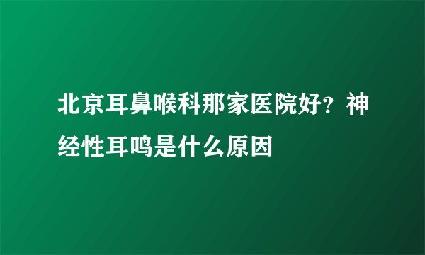 北京耳鼻喉科那家医院好？神经性耳鸣是什么原因